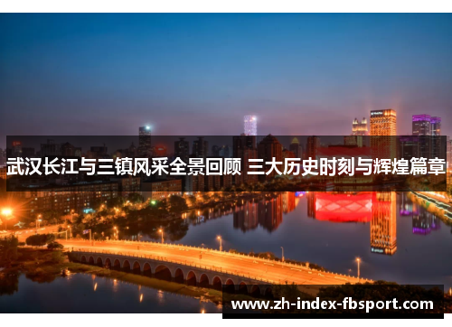 武汉长江与三镇风采全景回顾 三大历史时刻与辉煌篇章 武汉长江与三镇风采全景回顾 三大历史时刻与辉煌篇章