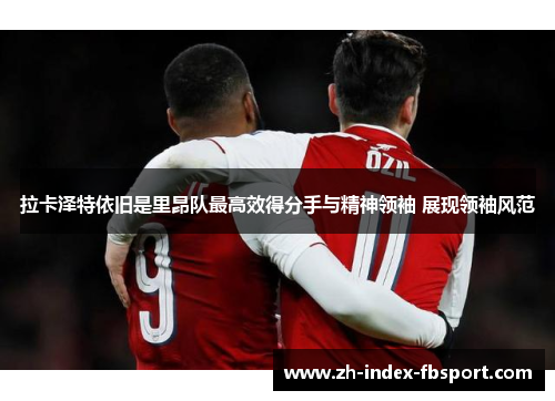 拉卡泽特依旧是里昂队最高效得分手与精神领袖 展现领袖风范