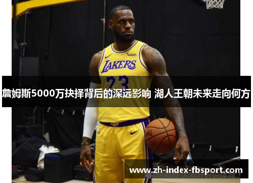 詹姆斯5000万抉择背后的深远影响 湖人王朝未来走向何方